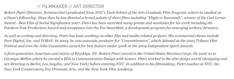ROBERT PIETRI // FILMMAKER // ART DIRECTOR 
Robert Pietri (Director, Screenwriter) graduated from NYU's Tisch School of the Arts Graduate Film Program, where he studied on  a Dean’s fellowship. Since then he has directed a broad palette of short films including “Flight to Savannah”, winner of the Carl Lerner Award - Best Film of Social Significance 2007. Pietri has been awarded many grants and accolades for his work including the Fotokem Post-Production Award and acceptance into the Fox Searchlab, a development program for emerging writers/directors.As well as writing and directing, Pietri has been working on other film and media related projects. His commercial clients include Pure Digital, Inc. and TORAY. In 2004, he was associate producer for “Conventioneers”, which debuted at the 2005 Tribeca Film Festival and won the John Cassavettes award for best feature under 500K at the 2005 Independent Spirit Awards.A first-generation American and native of Brooklyn, NY, Robert Pietri served in the United States Marines Corps. He went on to Carnegie Mellon where he earned a BFA in Communication Design with honors. Pietri worked in the elite design world (designing and art directing in Berlin, Los Angeles, and New York) before entering NYU. In addition to his filmmaking, Pietri teaches at NYU, the New York Conservatory For Dramatic Arts, and the New York Film Academy.
