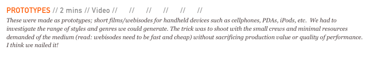 PROTOTYPES // 2 mins // Video // 01 // 02 // 03 // 04 // 05 // 06 
These were made as prototypes; short films/webisodes for handheld devices such as cellphones, PDAs, iPods, etc.  We had to investigate the range of styles and genres we could generate. The trick was to shoot with the small crews and minimal resources demanded of the medium (read: webisodes need to be fast and cheap) without sacrificing production value or quality of performance. I think we nailed it!
