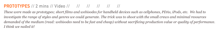 PROTOTYPES // 2 mins // Video // 01 // 02 // 03 // 04 // 05 // 06 
These were made as prototypes; short films and webisodes for handheld devices such as cellphones, PDAs, iPods, etc.  We had to investigate the range of styles and genres we could generate. The trick was to shoot with the small crews and minimal resources demanded of the medium (read: webisodes need to be fast and cheap) without sacrificing production value or quality of performance. I think we nailed it!
